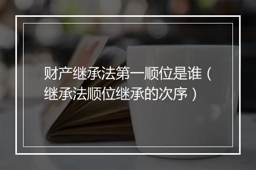 财产继承法第一顺位是谁(继承法顺位继承的次序)