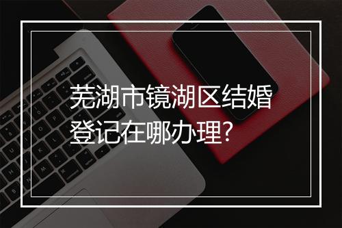 芜湖市镜湖区结婚登记在哪办理?