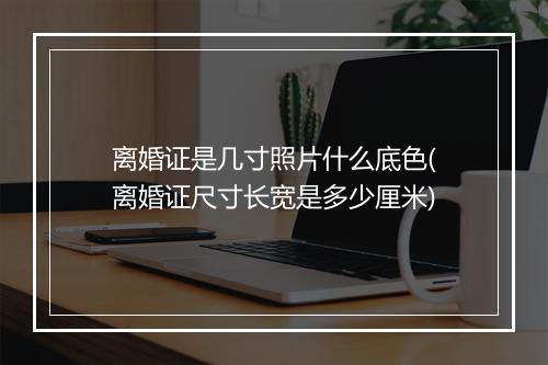 离婚证是几寸照片什么底色(离婚证尺寸长宽是多少厘米)