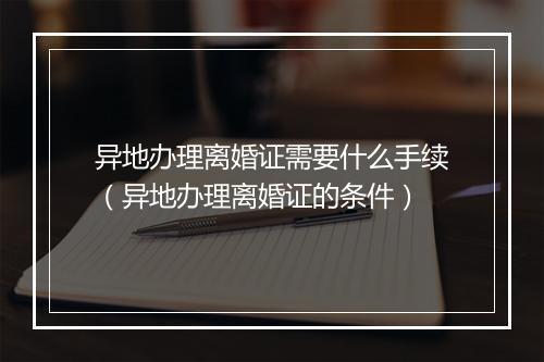 异地办理离婚证需要什么手续(异地办理离婚证的条件)