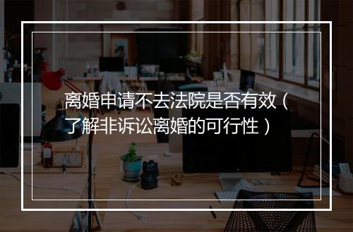 离婚申请不去法院是否有效(了解非诉讼离婚的可行性)