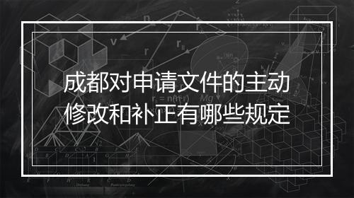 成都对申请文件的主动修改和补正有哪些规定