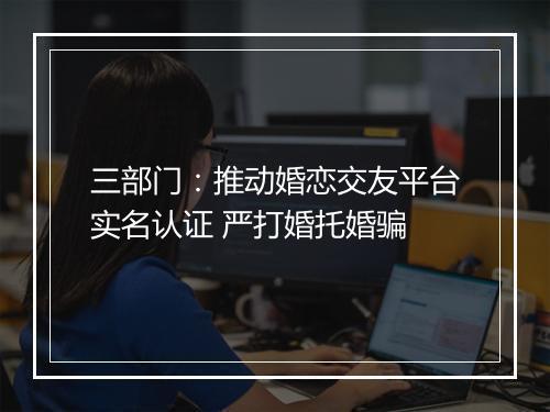 三部门:推动婚恋交友平台实名认证 严打婚托婚骗