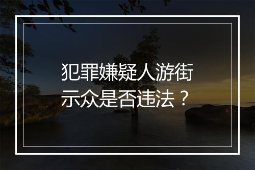 犯罪嫌疑人游街示众是否违法?