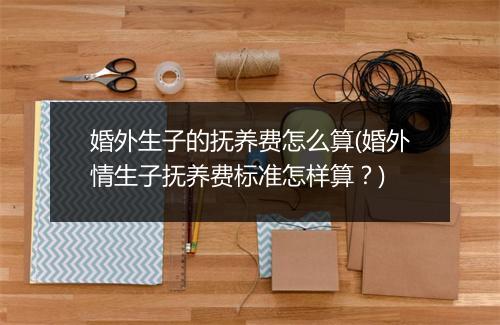 婚外生子的抚养费怎么算(婚外情生子抚养费标准怎样算?)