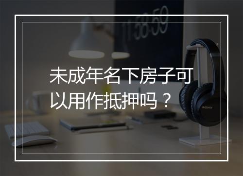 未成年名下房子可以用作抵押吗?