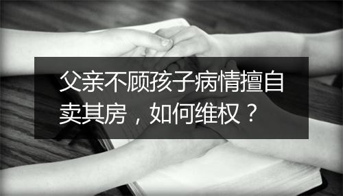 父亲不顾孩子病情擅自卖其房,如何维权?