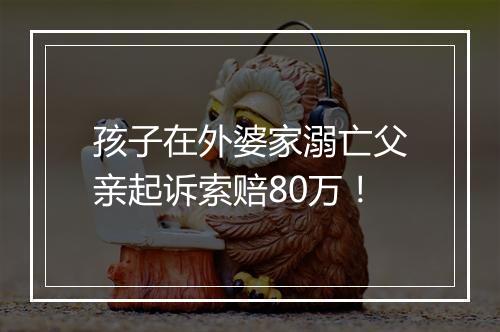 孩子在外婆家溺亡父亲起诉索赔80万!