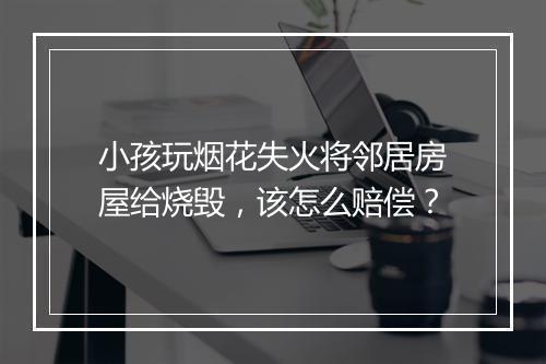 小孩玩烟花失火将邻居房屋给烧毁,该怎么赔偿?