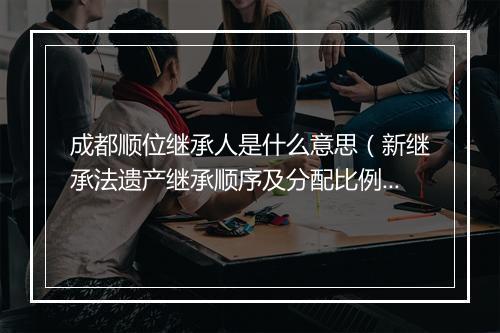 成都顺位继承人是什么意思(新继承法遗产继承顺序及分配比例)