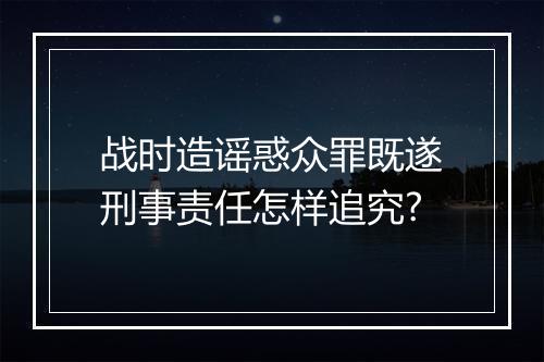 战时造谣惑众罪既遂刑事责任怎样追究?