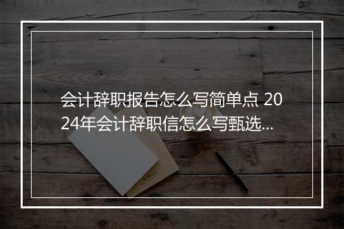 会计辞职报告怎么写简单点 2024年会计辞职信怎么写甄选合集7篇
