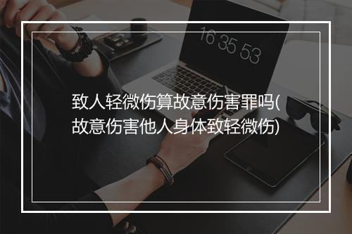 致人轻微伤算故意伤害罪吗(故意伤害他人身体致轻微伤)