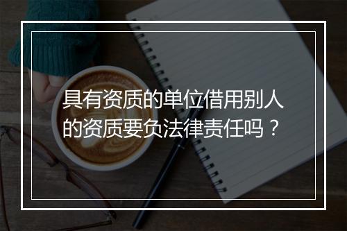 具有资质的单位借用别人的资质要负法律责任吗?