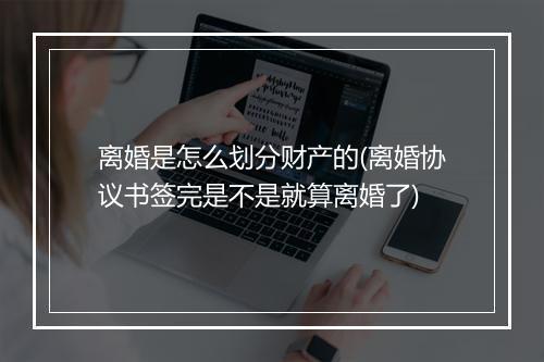离婚是怎么划分财产的(离婚协议书签完是不是就算离婚了)