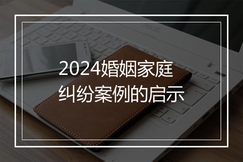 2024婚姻家庭纠纷案例的启示