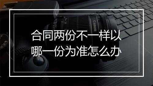 合同两份不一样以哪一份为准怎么办