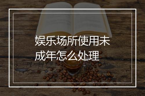 娱乐场所使用未成年怎么处理