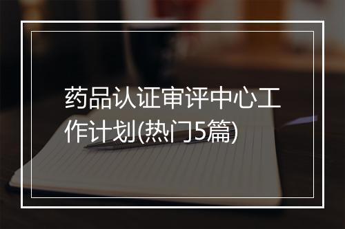 药品认证审评中心工作计划(热门5篇)