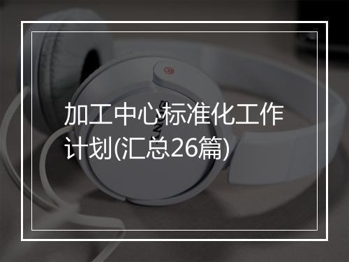 加工中心标准化工作计划(汇总26篇)