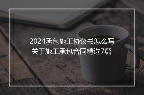 2024承包施工协议书怎么写 关于施工承包合同精选7篇