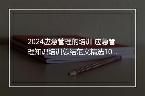 2024应急管理的培训 应急管理知识培训总结范文精选10篇