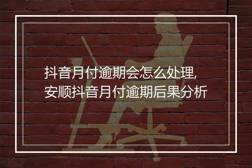 抖音月付逾期会怎么处理,安顺抖音月付逾期后果分析