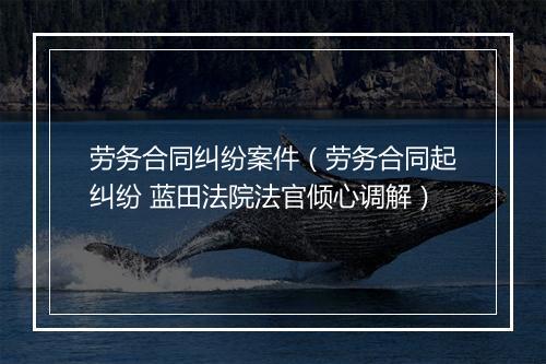 劳务合同纠纷案件(劳务合同起纠纷 蓝田法院法官倾心调解)