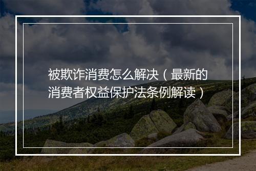 被欺诈消费怎么解决(最新的消费者权益保护法条例解读)