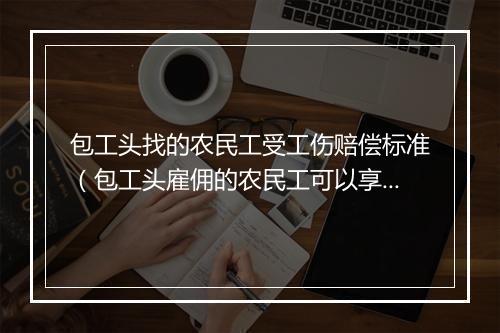 包工头找的农民工受工伤赔偿标准(包工头雇佣的农民工可以享受工伤保险待遇吗?)