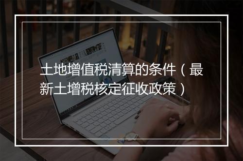 土地增值税清算的条件(最新土增税核定征收政策)