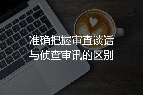 准确把握审查谈话与侦查审讯的区别