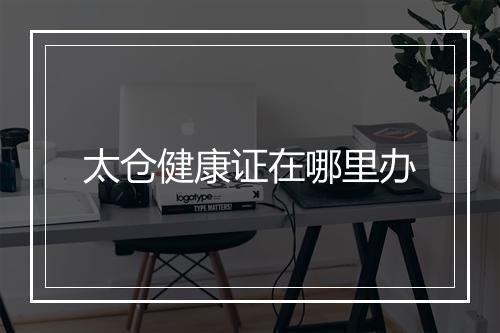 太仓健康证在哪里办