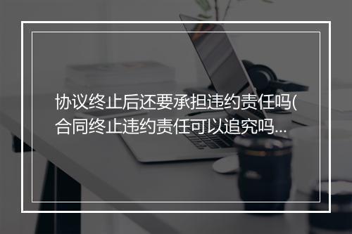 协议终止后还要承担违约责任吗(合同终止违约责任可以追究吗)