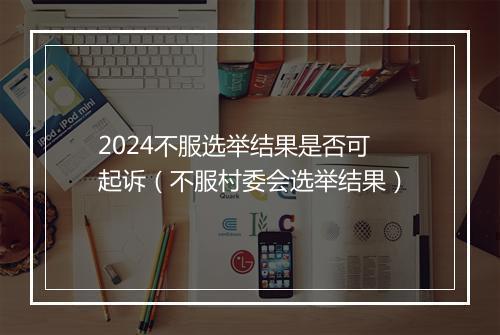 2024不服选举结果是否可起诉(不服村委会选举结果)