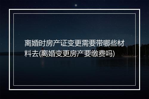 离婚时房产证变更需要带哪些材料去(离婚变更房产要缴费吗)