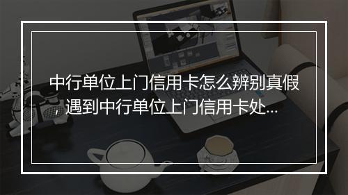 中行单位上门信用卡怎么辨别真假,遇到中行单位上门信用卡处理办法