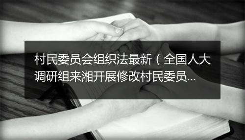 村民委员会组织法最新(全国人大调研组来湘开展修改村民委员会组织法立法调研 稳妥回应加强农村基层民主需要 将经验成果上升为法律)