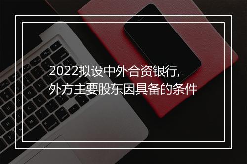 2022拟设中外合资银行,外方主要股东因具备的条件