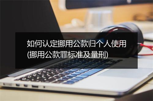 如何认定挪用公款归个人使用(挪用公款罪标准及量刑)