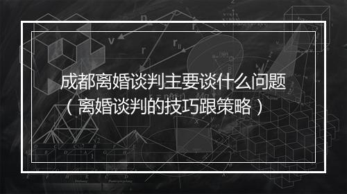 成都离婚谈判主要谈什么问题(离婚谈判的技巧跟策略)