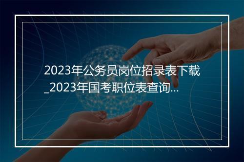 2023年公务员岗位招录表下载_2023年国考职位表查询系统+下载入口(2021年国考公告及职位表)