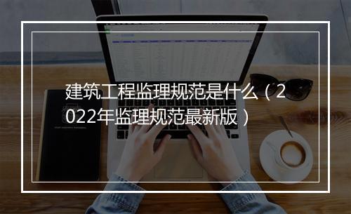 建筑工程监理规范是什么(2022年监理规范最新版)