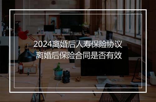 2024离婚后人寿保险协议 离婚后保险合同是否有效