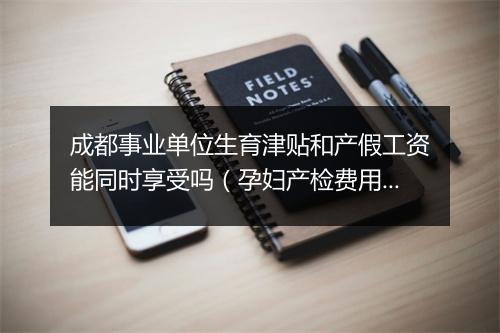 成都事业单位生育津贴和产假工资能同时享受吗(孕妇产检费用报销流程)