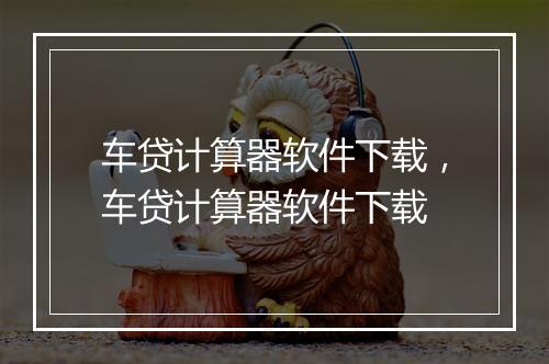 车贷计算器软件下载,车贷计算器软件下载