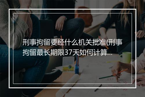 刑事拘留要经什么机关批准(刑事拘留最长期限37天如何计算)