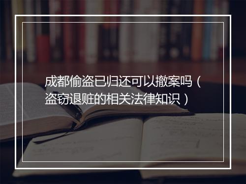 成都偷盗已归还可以撤案吗(盗窃退赃的相关法律知识)