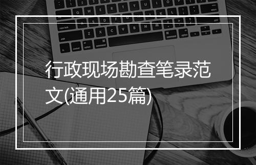 行政现场勘查笔录范文(通用25篇)