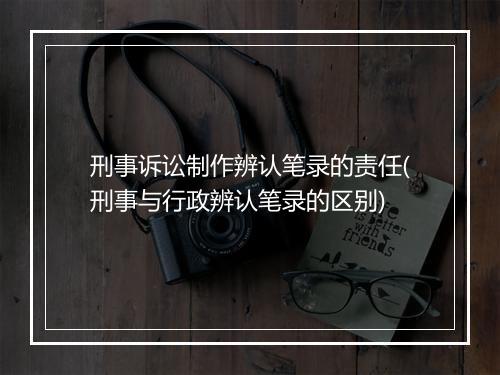 刑事诉讼制作辨认笔录的责任(刑事与行政辨认笔录的区别)